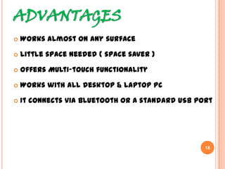 ADVANTAGES
 Works almost on any surface
 Little space needed ( space saver )
 Offers Multi-touch functionality
 Works with all desktop & laptop PC
 It connects via Bluetooth or a standard USB port
18
 