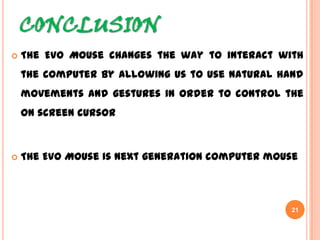 CONCLUSION
21
 The Evo Mouse changes the way to interact with
the computer by allowing us to use natural hand
movements and gestures in order to control the on
screen cursor
 The Evo Mouse is next generation computer mouse
 