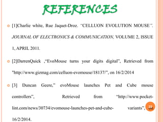 REFERENCES
 [1]Charlie white, Rue Jaquet-Droz. “CELLUON EVOLUTION MOUSE”.
JOURNAL OF ELECTRONICS & COMMUNICATION, VOLUME 2, ISSUE
1, APRIL 2011.
 [2]DarrenQuick ,“EvoMouse turns your digits digital”, Retrieved from
"http://www.gizmag.com/celluon-evomouse/18137/”, on 16/2/2014
 [3] Duncan Geere,” evoMouse launches Pet and Cube mouse controllers”,
Retrieved from “http://www.pocket-lint.com/news/30734/evomouse-
launches-pet-and-cube- variants”, on 16/2/2014. 22
 