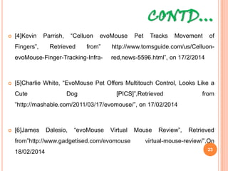 CONTD…
 [4]Kevin Parrish, “Celluon evoMouse Pet Tracks Movement of Fingers”,
Retrieved from” http://www.tomsguide.com/us/Celluon-evoMouse-Finger-
Tracking-Infra- red,news-5596.html”, on 17/2/2014
 [5]Charlie White, “EvoMouse Pet Offers Multitouch Control, Looks Like a
Cute Dog [PICS]”,Retrieved from
”http://mashable.com/2011/03/17/evomouse/”, on 17/02/2014
 [6]James Dalesio, “evoMouse Virtual Mouse Review”, Retrieved
from”http://www.gadgetised.com/evomouse virtual-mouse-review/”,On
18/02/2014 23
 