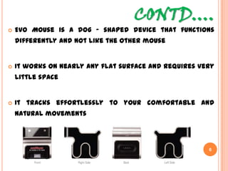 CONTD….
 Evo Mouse is a dog – shaped device that functions
differently and not like the other mouse
 It works on nearly any flat surface and requires very
little space
 It tracks effortlessly to your comfortable and natural
movements
6
 