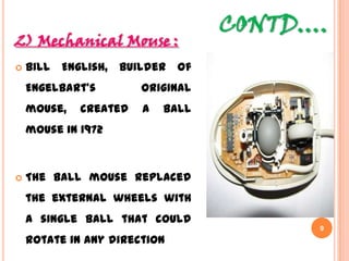 CONTD….
2) Mechanical Mouse :
 Bill English, builder of
Engelbart's original mouse,
created a ball mouse in
1972
 The ball mouse replaced the
external wheels with a
single ball that could rotate
in any direction
9
 
