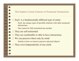 This I li C t i F t
  Thi Implies Certain Features of Noumenal Abstractions
                                fN       l Ab t ti


 Each i a fundamentally different type of entity
     h is f d        ll diff             f i
   – Each has unique types of possible relations with other noumenal
     abstractions
   – One cannot be fully translated into another
 They are self-referential
 Th are combinable or able to have interactions
  They      bi bl       bl t h      i t    ti
 We can perceive them only by mind
   – Similar to how we learn to perceive physical objects
 They exist independently of any mind
 