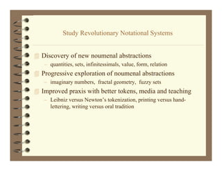 Study R l ti
           St d Revolutionary Notational Systems
                              N t ti l S t


 Discovery of new noumenal abstractions
   i         f            l b       i
   – quantities, sets, infinitessimals, value, form, relation
 Progressive exploration of noumenal abstractions
   – imaginary numbers, fractal geometry, fuzzy sets
 Improved praxis with better tokens, media and teaching
   – Leibniz versus Newton’s tokenization, printing versus hand-
     lettering, writing versus oral tradition
 