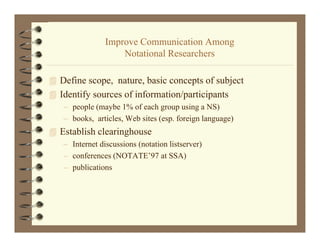 Improve Communication Among
                  p                        g
                    Notational Researchers

 Define scope, nature, basic concepts of subject
    fi                  b i             f bj
 Identify sources of information/participants
   – people (maybe 1% of each group using a NS)
   – books, articles, Web sites (esp. foreign language)
 Establish clearinghouse
   – Internet discussions (notation listserver)
   – conferences (NOTATE’97 at SSA)
   – publications
     p
 