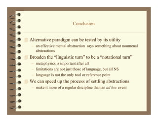 Conclusion
                             C l i


 Alternative paradigm can be tested by its utility
   l      i       di       b       db i       ili
   – an effective mental abstraction says something about noumenal
     abstractions
 Broaden the “linguistic turn” to be a “notational turn”
   – metaphysics is important after all
   – limitations are not just those of language, but all NS
                                       language
   – language is not the only tool or reference point
 We can speed up the process of settling abstractions
   – make it more of a regular discipline than an ad hoc event
 