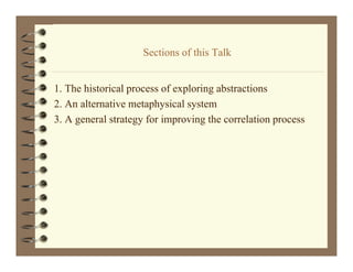 Sections of this Talk
                    S ti      f thi T lk


1. The hi i l process of exploring abstractions
    h historical          f    l i    b      i
2. An alternative metaphysical system
3.
3 A general strategy for improving the correlation process
 