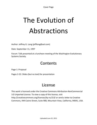 Cover Page 

 




             The Evolution of 
               Abstractions 
 

Author: Jeffrey G. Long (jefflong@aol.com) 

Date: September 11, 1997 

Forum: Talk presented at a luncheon meeting of the Washington Evolutionary 
Systems Society. 
 

                                 Contents 
Page 1: Proposal 

Pages 2‐22: Slides (but no text) for presentation 

 


                                  License 
This work is licensed under the Creative Commons Attribution‐NonCommercial 
3.0 Unported License. To view a copy of this license, visit 
http://creativecommons.org/licenses/by‐nc/3.0/ or send a letter to Creative 
Commons, 444 Castro Street, Suite 900, Mountain View, California, 94041, USA. 




                                Uploaded June 22, 2011 
 