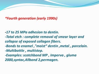 *Fourth generation (early 1990s)
-17 to 25 MPa adhesion to dentin.
-Total etch : complete removal of smear layer and
collapse of exposed collagen fibers.
-Bonds to enamel ,"moist“ dentin ,metal , porcelain.
-Multibottle , multistep.
-Examples: scotchbond MP , Imperva , gluma
2000,syntac,Allbond 2,permagen.
 