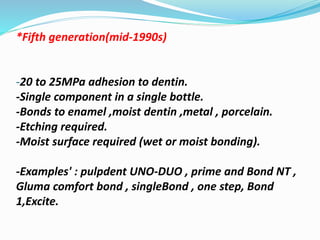 *Fifth generation(mid-1990s)
-20 to 25MPa adhesion to dentin.
-Single component in a single bottle.
-Bonds to enamel ,moist dentin ,metal , porcelain.
-Etching required.
-Moist surface required (wet or moist bonding).
-Examples' : pulpdent UNO-DUO , prime and Bond NT ,
Gluma comfort bond , singleBond , one step, Bond
1,Excite.
 