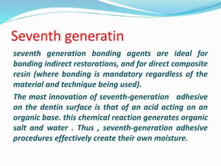 Seventh generatin
seventh generation bonding agents are ideal for
bonding indirect restorations, and for direct composite
resin (where bonding is mandatory regardless of the
material and technique being used).
The most innovation of seventh-generation adhesive
on the dentin surface is that of an acid acting on an
organic base. this chemical reaction generates organic
salt and water . Thus , seventh-generation adhesive
procedures effectively create their own moisture.
 