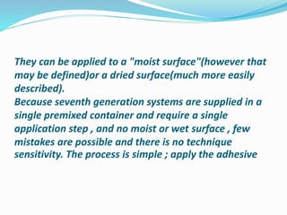 They can be applied to a "moist surface"(however that
may be defined)or a dried surface(much more easily
described).
Because seventh generation systems are supplied in a
single premixed container and require a single
application step , and no moist or wet surface , few
mistakes are possible and there is no technique
sensitivity. The process is simple ; apply the adhesive
 