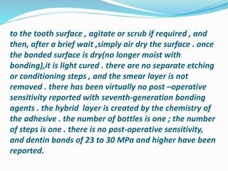 to the tooth surface , agitate or scrub if required , and
then, after a brief wait ,simply air dry the surface . once
the bonded surface is dry(no longer moist with
bonding),it is light cured . there are no separate etching
or conditioning steps , and the smear layer is not
removed . there has been virtually no post –operative
sensitivity reported with seventh-generation bonding
agents . the hybrid layer is created by the chemistry of
the adhesive . the number of bottles is one ; the number
of steps is one . there is no post-operative sensitivity,
and dentin bonds of 23 to 30 MPa and higher have been
reported.
 