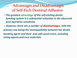The greatest advantage of the self-etching dentin
bonding system is a substantial reduction in the observed
post-operative sensitivity.
However, there are a number of disadvantages, with the
primary one being the incompatibility between the dentin
bonding agent and dual- and self-cured resins, including
luting agents and core materials.
Advantages and Disadvantages
of Self-Etch Dentinal Adhesive
 