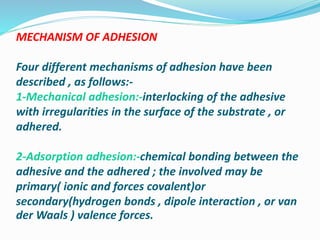 MECHANISM OF ADHESION
Four different mechanisms of adhesion have been
described , as follows:-
1-Mechanical adhesion:-interlocking of the adhesive
with irregularities in the surface of the substrate , or
adhered.
2-Adsorption adhesion:-chemical bonding between the
adhesive and the adhered ; the involved may be
primary( ionic and forces covalent)or
secondary(hydrogen bonds , dipole interaction , or van
der Waals ) valence forces.
 