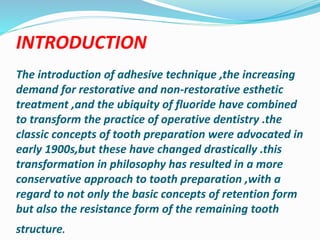 INTRODUCTION
The introduction of adhesive technique ,the increasing
demand for restorative and non-restorative esthetic
treatment ,and the ubiquity of fluoride have combined
to transform the practice of operative dentistry .the
classic concepts of tooth preparation were advocated in
early 1900s,but these have changed drastically .this
transformation in philosophy has resulted in a more
conservative approach to tooth preparation ,with a
regard to not only the basic concepts of retention form
but also the resistance form of the remaining tooth
structure.
 