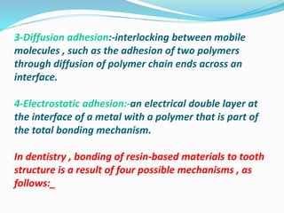 3-Diffusion adhesion:-interlocking between mobile
molecules , such as the adhesion of two polymers
through diffusion of polymer chain ends across an
interface.
4-Electrostatic adhesion:-an electrical double layer at
the interface of a metal with a polymer that is part of
the total bonding mechanism.
In dentistry , bonding of resin-based materials to tooth
structure is a result of four possible mechanisms , as
follows:_
 