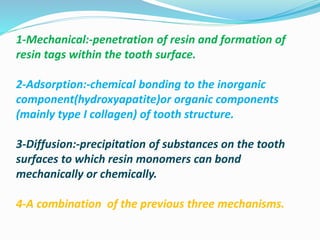1-Mechanical:-penetration of resin and formation of
resin tags within the tooth surface.
2-Adsorption:-chemical bonding to the inorganic
component(hydroxyapatite)or organic components
(mainly type I collagen) of tooth structure.
3-Diffusion:-precipitation of substances on the tooth
surfaces to which resin monomers can bond
mechanically or chemically.
4-A combination of the previous three mechanisms.
 