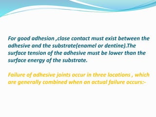 For good adhesion ,close contact must exist between the
adhesive and the substrate(enamel or dentine).The
surface tension of the adhesive must be lower than the
surface energy of the substrate.
Failure of adhesive joints occur in three locations , which
are generally combined when an actual failure occurs:-
 