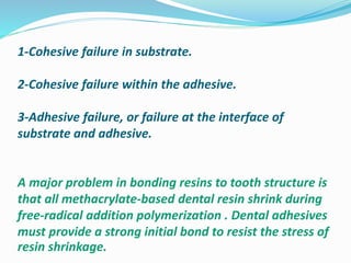1-Cohesive failure in substrate.
2-Cohesive failure within the adhesive.
3-Adhesive failure, or failure at the interface of
substrate and adhesive.
A major problem in bonding resins to tooth structure is
that all methacrylate-based dental resin shrink during
free-radical addition polymerization . Dental adhesives
must provide a strong initial bond to resist the stress of
resin shrinkage.
 