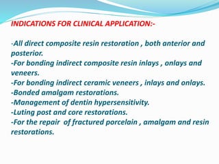INDICATIONS FOR CLINICAL APPLICATION:-
-All direct composite resin restoration , both anterior and
posterior.
-For bonding indirect composite resin inlays , onlays and
veneers.
-For bonding indirect ceramic veneers , inlays and onlays.
-Bonded amalgam restorations.
-Management of dentin hypersensitivity.
-Luting post and core restorations.
-For the repair of fractured porcelain , amalgam and resin
restorations.
 