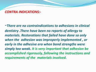 CONTRA INDICATIONS:-
-There are no contraindications to adhesions in clinical
dentistry .There have been no reports of allergy to
materials. Restorations that failed have done so only
when the adhesion was improperly implemented , or
early in the adhesive era when bond strengths were
simply too weak. It is very important that adhesion be
accomplished rigorously, following the instructions and
requirements of the materials involved.
 
