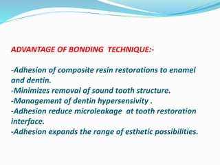 ADVANTAGE OF BONDING TECHNIQUE:-
-Adhesion of composite resin restorations to enamel
and dentin.
-Minimizes removal of sound tooth structure.
-Management of dentin hypersensivity .
-Adhesion reduce microleakage at tooth restoration
interface.
-Adhesion expands the range of esthetic possibilities.
 