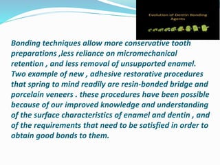 Bonding techniques allow more conservative tooth
preparations ,less reliance on micromechanical
retention , and less removal of unsupported enamel.
Two example of new , adhesive restorative procedures
that spring to mind readily are resin-bonded bridge and
porcelain veneers . these procedures have been possible
because of our improved knowledge and understanding
of the surface characteristics of enamel and dentin , and
of the requirements that need to be satisfied in order to
obtain good bonds to them.
 