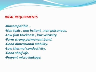 IDEAL REQUIRMENTS
-Biocompatible .
-Non toxic , non irritant , non poisonous.
-Low film thickness , low viscosity.
-Form strong permanent bond.
-Good dimensional stability.
-Low thermal conductivity.
-Good shelf life.
-Prevent micro leakage.
 