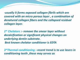 -usually it forms exposed collagen fibrils which are
covered with an micro porous layer , a combination of
denatured collagen fibers and the collapsed residual
collagen layer.
2* Chelators :- remove the smear layer without
decalcification or significant physical changes on
underlying dentin substrate.
Best known chelator conditioner is EDTA
3*Thermal conditioning :-recent trend is to use lasers in
conditioning teeth ,these may serves as
 