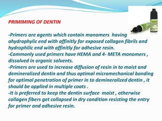 PRIMIMING OF DENTIN
-Primers are agents which contain monomers having
ahydrophylic end with affinitly for exposed collagen fibrils and
hydrophilic end with affinitly for adhesive resin.
-Commonly used primers have HEMA and 4- META monomers ,
dissolved in organic solvents.
-Primers are used to increase diffusion of resin in to moist and
demineralized dentin and thus optimal micromechanical bonding
for optimal penetration of primer in to demineralized dentin , it
should be applied in multiple coats .
-It is preferred to keep the dentin surface moist , otherwise
collagen fibers get collapsed in dry condition resisting the entry
for primer and adhesive resin.
 