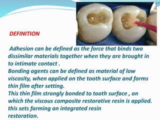 DEFINITION
Adhesion can be defined as the force that binds two
dissimilar materials together when they are brought in
to intimate contact .
Bonding agents can be defined as material of low
viscosity, when applied on the tooth surface and forms
thin film after setting.
This thin film strongly bonded to tooth surface , on
which the viscous composite restorative resin is applied.
this sets forming an integrated resin
restoration.
 