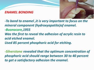ENAMEL BONDING
-To bond to enamel ,it is very important to focus on the
mineral component (hydroxyapatite)of enamel.
-Buonocore,1955
Was the first to reveal the adhesion of acrylic resin to
acid etched enamel.
Used 85 percent phosphoric acid for etching.
-Silverstone revealed that the optimum concentration of
phosphoric acid should range between 30 to 40 percent
to get a satisfactory adhesion the enamel.
 