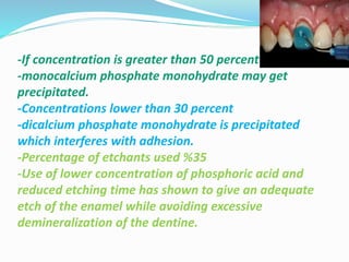 -If concentration is greater than 50 percent
-monocalcium phosphate monohydrate may get
precipitated.
-Concentrations lower than 30 percent
-dicalcium phosphate monohydrate is precipitated
which interferes with adhesion.
-Percentage of etchants used %35
-Use of lower concentration of phosphoric acid and
reduced etching time has shown to give an adequate
etch of the enamel while avoiding excessive
demineralization of the dentine.
 
