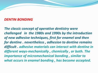 DENTIN BONDING
The classic concept of operative dentistry were
challenged in the 1980s and 1990s by the introduction
of new adhesive techniques, first for enamel and then
for dentine . nevertheless , adhesion to dentine remains
difficult . adhesive materials can interact with dentine in
different ways-mechanically , chemically , or both. The
importance of micromechanical bonding , similar to
what occurs in enamel bonding , has become accepted.
 