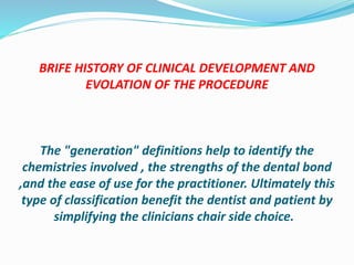 BRIFE HISTORY OF CLINICAL DEVELOPMENT AND
EVOLATION OF THE PROCEDURE
The "generation" definitions help to identify the
chemistries involved , the strengths of the dental bond
,and the ease of use for the practitioner. Ultimately this
type of classification benefit the dentist and patient by
simplifying the clinicians chair side choice.
 