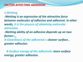 FACTOR AFFECTING ADHESION
1.Wetting
-Wetting is an expression of the attractive force
between molecules of adhesive and adherent. In other
words, it is the process of obtaining molecular
attraction.
-Wetting ability of an adhesive depends up on two
factors :_
A-Cleanliness of the adherend :- cleaner surface ,
greater adhesion.
B-Surface energy of the adherend:-more surface
energy, greater adhesion.
 