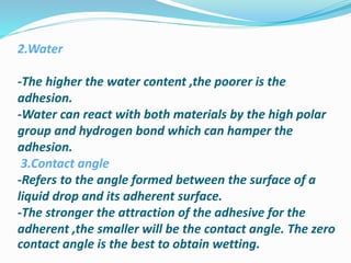 2.Water
-The higher the water content ,the poorer is the
adhesion.
-Water can react with both materials by the high polar
group and hydrogen bond which can hamper the
adhesion.
3.Contact angle
-Refers to the angle formed between the surface of a
liquid drop and its adherent surface.
-The stronger the attraction of the adhesive for the
adherent ,the smaller will be the contact angle. The zero
contact angle is the best to obtain wetting.
 