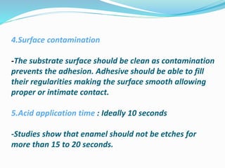 4.Surface contamination
-The substrate surface should be clean as contamination
prevents the adhesion. Adhesive should be able to fill
their regularities making the surface smooth allowing
proper or intimate contact.
5.Acid application time : Ideally 10 seconds
-Studies show that enamel should not be etches for
more than 15 to 20 seconds.
 