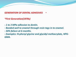 •GENERATION OF DENTAL ADHESIVES
*First Generation(1970s)
- 1 to 3 MPa adhesion to dentin.
- Bonded well to enamel through resin tags in to enamel.
- 50% failure at 6 months.
- Examples: N-phenyl glycine and glycidyl methacrylate, NPG-
GMA.
 