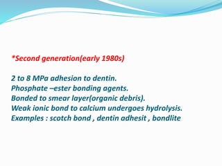 *Second generation(early 1980s)
2 to 8 MPa adhesion to dentin.
Phosphate –ester bonding agents.
Bonded to smear layer(organic debris).
Weak ionic bond to calcium undergoes hydrolysis.
Examples : scotch bond , dentin adhesit , bondlite
 