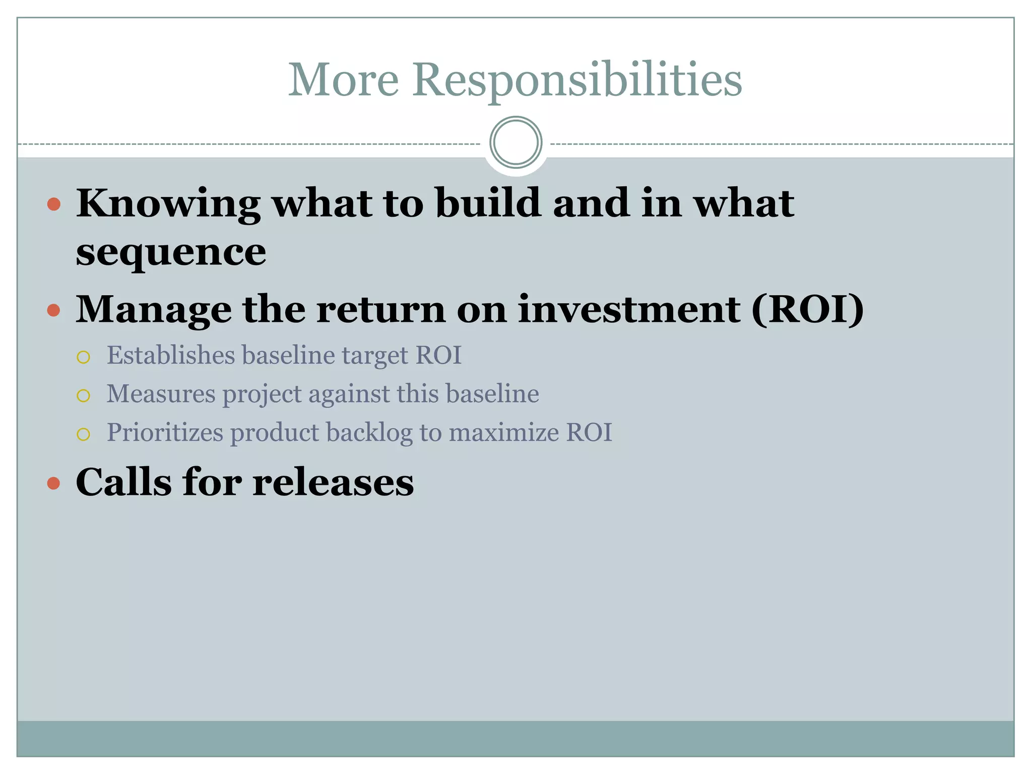 More Responsibilities

 Knowing what to build and in what
  sequence
 Manage the return on investment (ROI)
    Establishes baseline target ROI
    Measures project against this baseline
    Prioritizes product backlog to maximize ROI

 Calls for releases
 