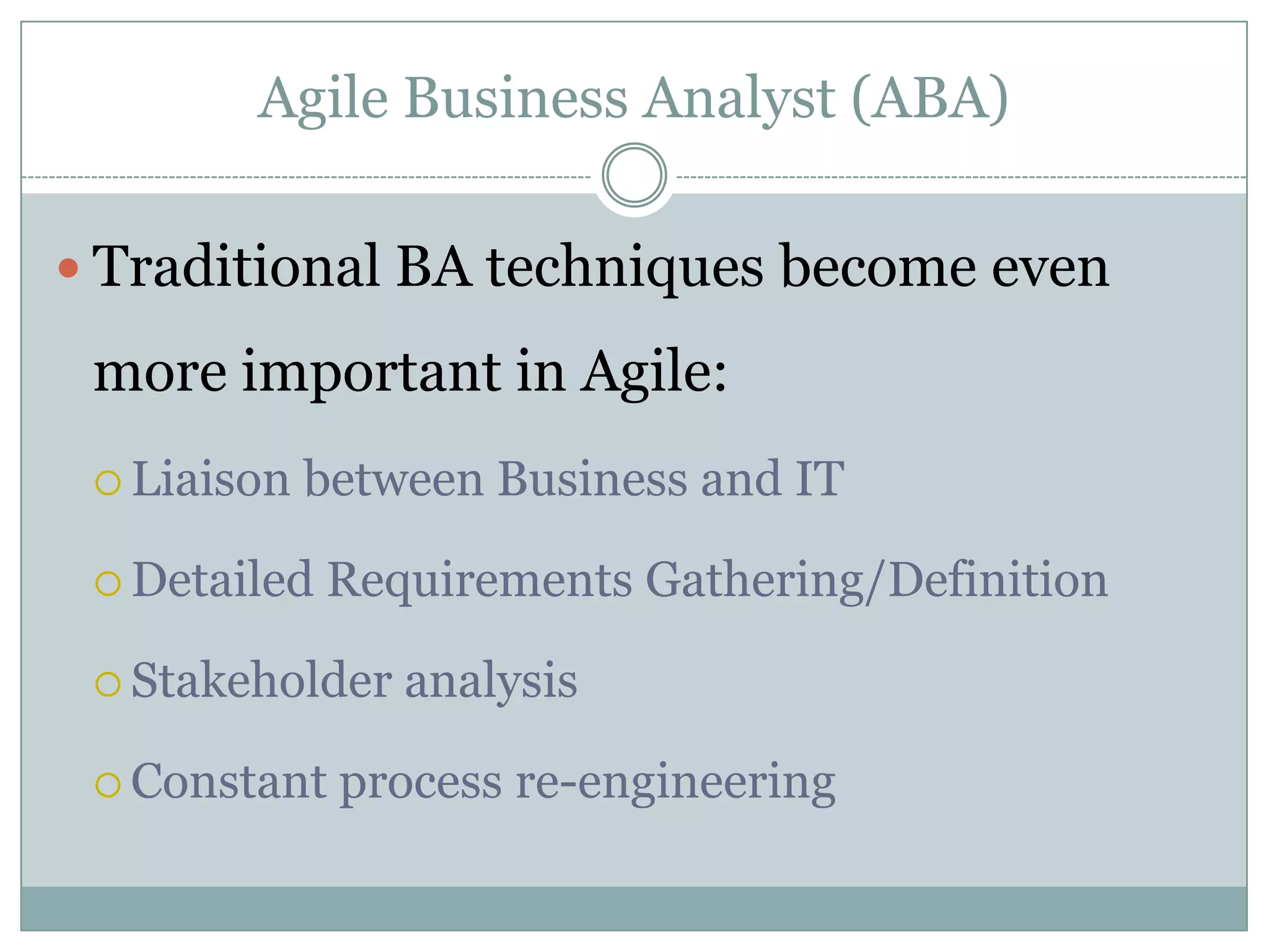 Agile Business Analyst (ABA)

 Traditional BA techniques become even

 more important in Agile:
  Liaison   between Business and IT

  Detailed   Requirements Gathering/Definition

  Stakeholder   analysis

  Constant   process re-engineering
 