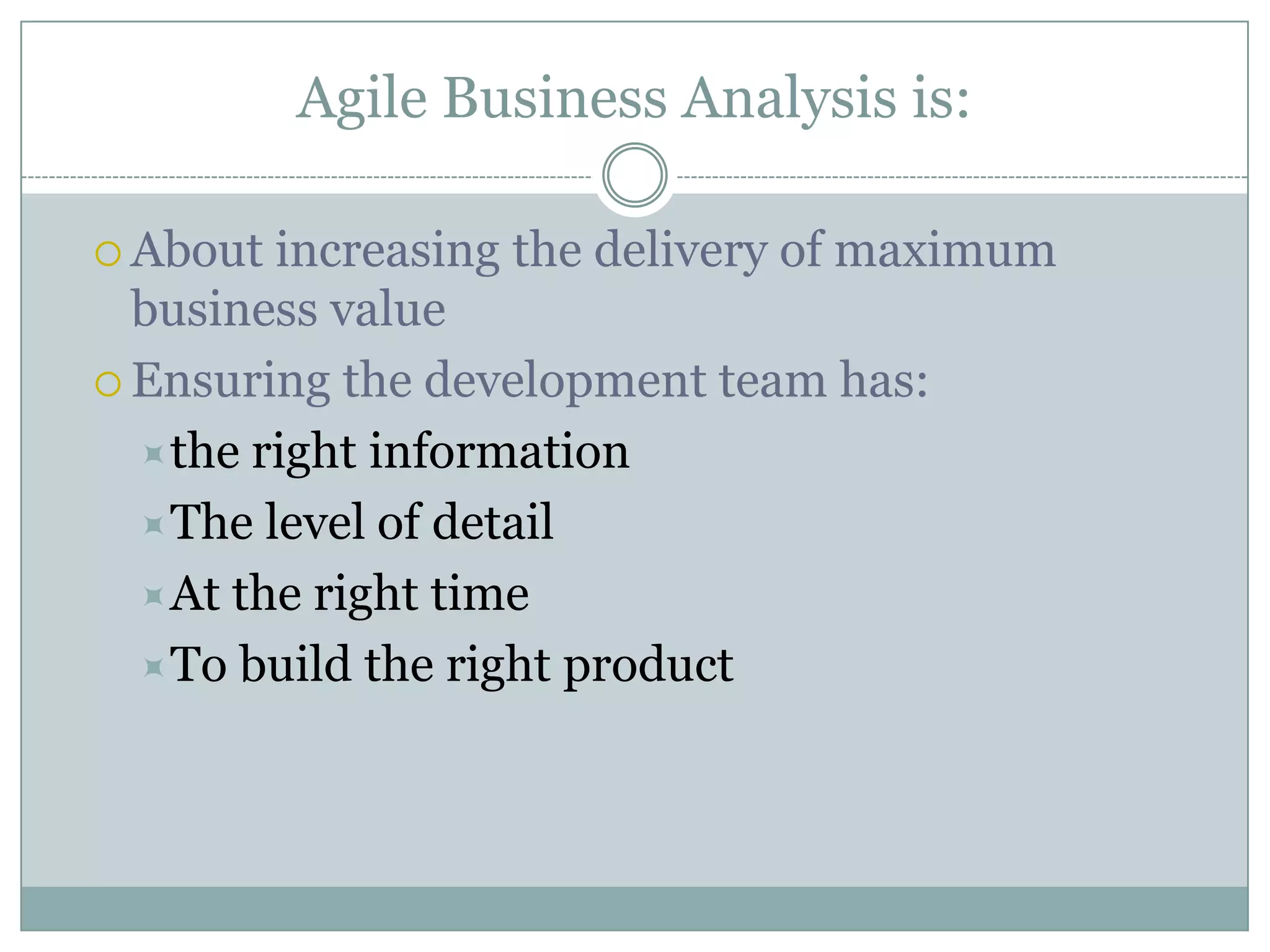 Agile Business Analysis is:

 About increasing the delivery of maximum
  business value
 Ensuring the development team has:

  the right information
  The level of detail
  At the right time
  To build the right product
 