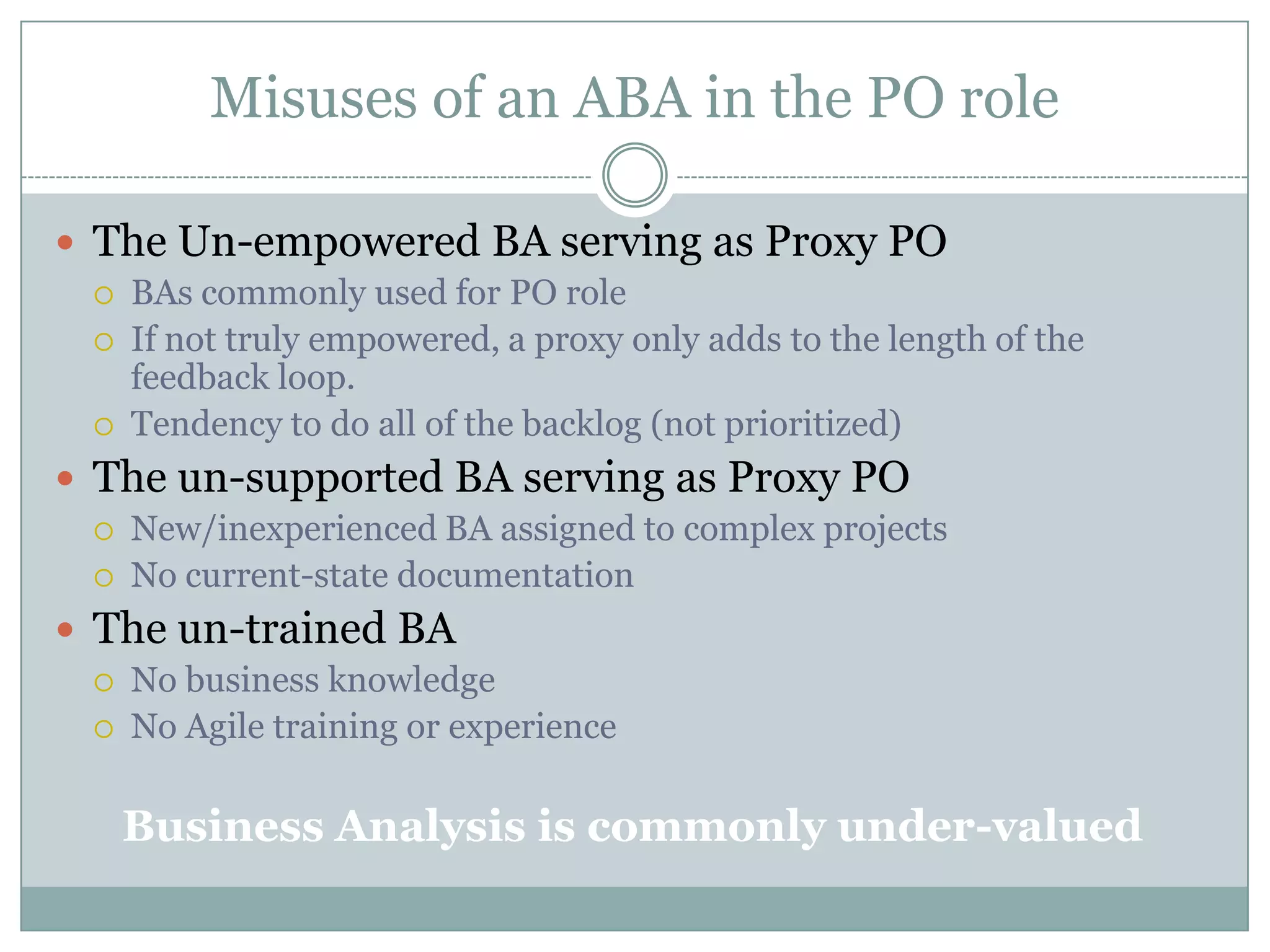 Misuses of an ABA in the PO role

 The Un-empowered BA serving as Proxy PO
    BAs commonly used for PO role
    If not truly empowered, a proxy only adds to the length of the
     feedback loop.
    Tendency to do all of the backlog (not prioritized)
 The un-supported BA serving as Proxy PO
    New/inexperienced BA assigned to complex projects
    No current-state documentation
 The un-trained BA
    No business knowledge
    No Agile training or experience

     Business Analysis is commonly under-valued
 