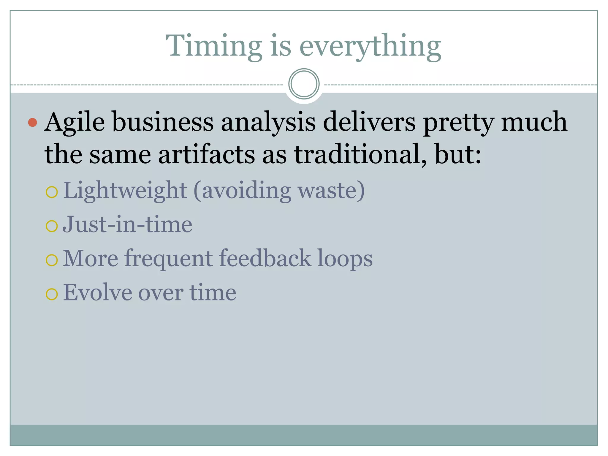 Timing is everything

 Agile business analysis delivers pretty much
 the same artifacts as traditional, but:
  Lightweight    (avoiding waste)
  Just-in-time

  More frequent feedback loops
  Evolve over time
 