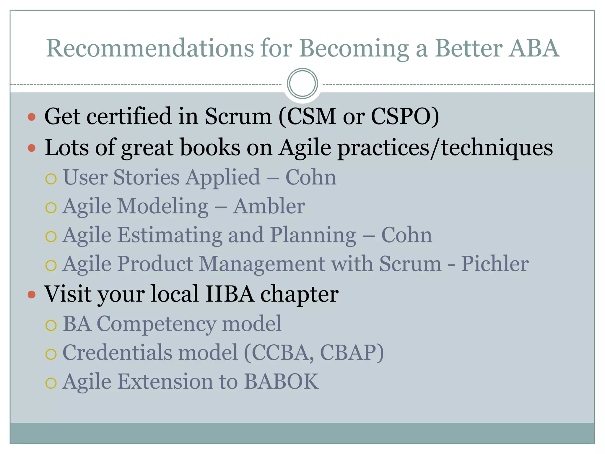 Recommendations for Becoming a Better ABA

 Get certified in Scrum (CSM or CSPO)
 Lots of great books on Agile practices/techniques
  User Stories Applied – Cohn
  Agile Modeling – Ambler
  Agile Estimating and Planning – Cohn
  Agile Product Management with Scrum - Pichler
 Visit your local IIBA chapter
  BA Competency model
  Credentials model (CCBA, CBAP)
  Agile Extension to BABOK
 