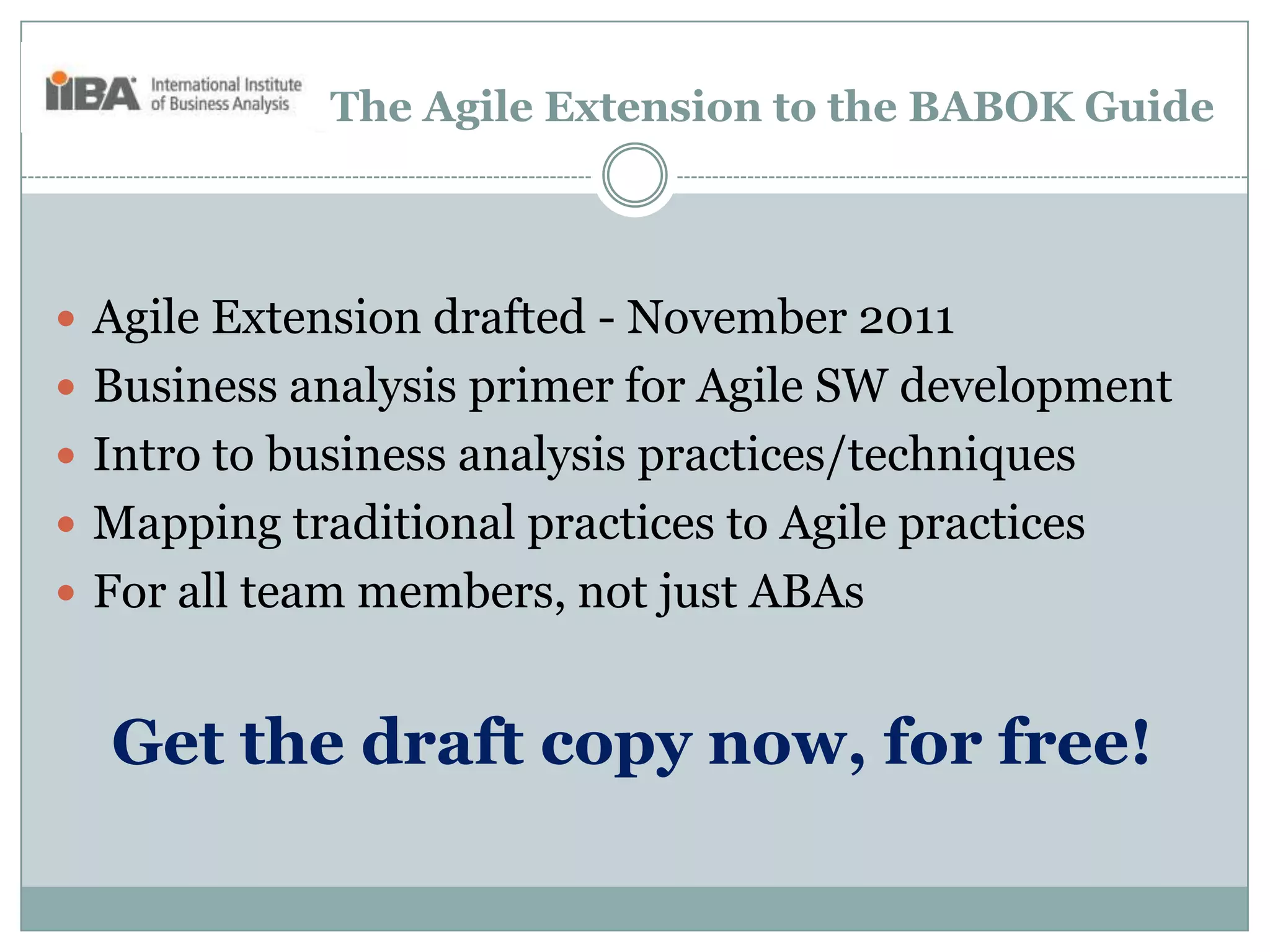 The Agile Extension to the BABOK Guide




 Agile Extension drafted - November 2011
 Business analysis primer for Agile SW development
 Intro to business analysis practices/techniques
 Mapping traditional practices to Agile practices
 For all team members, not just ABAs


  Get the draft copy now, for free!
 