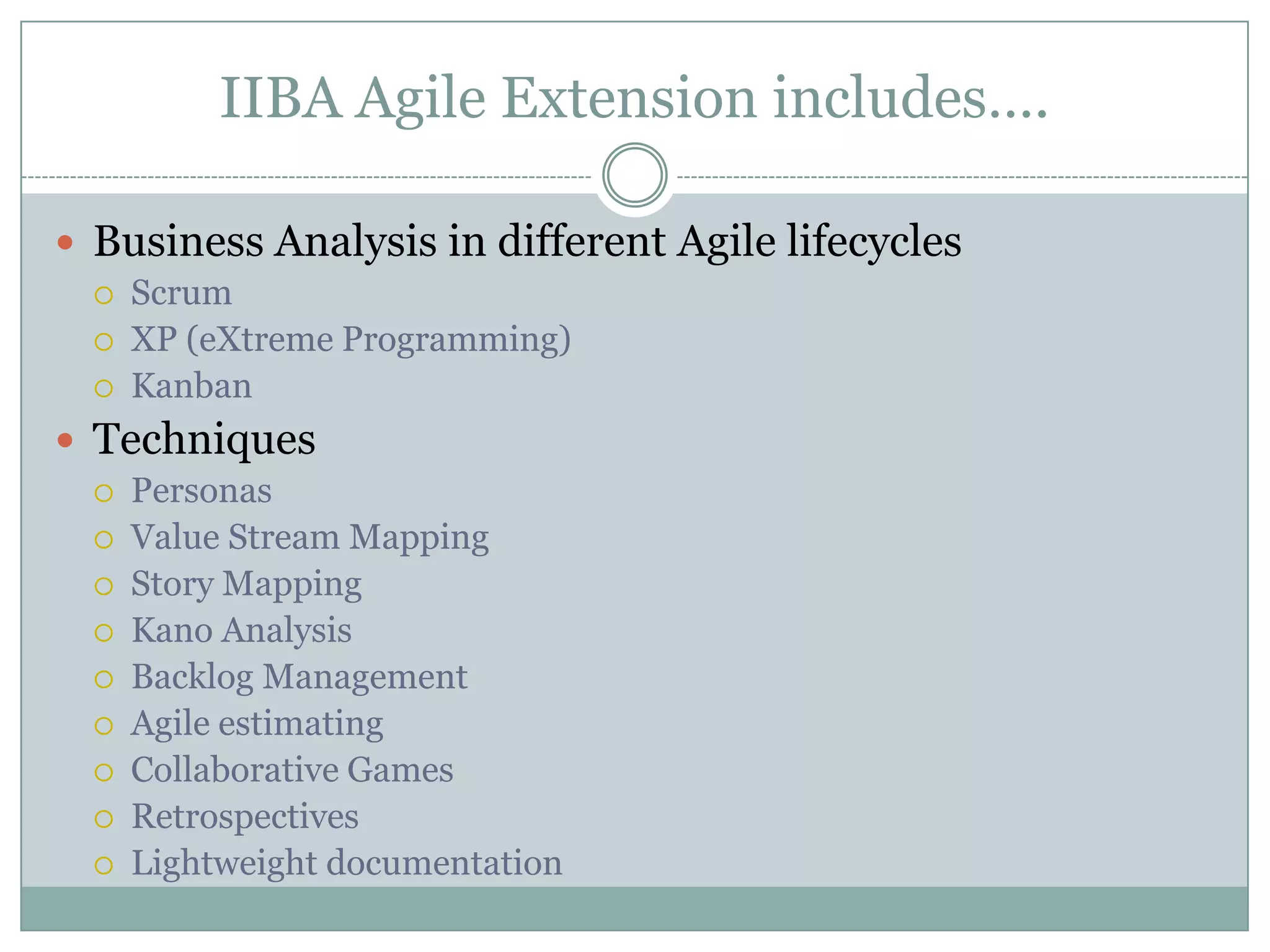 IIBA Agile Extension includes….

 Business Analysis in different Agile lifecycles
     Scrum
     XP (eXtreme Programming)
     Kanban
 Techniques
     Personas
     Value Stream Mapping
     Story Mapping
     Kano Analysis
     Backlog Management
     Agile estimating
     Collaborative Games
     Retrospectives
     Lightweight documentation
 