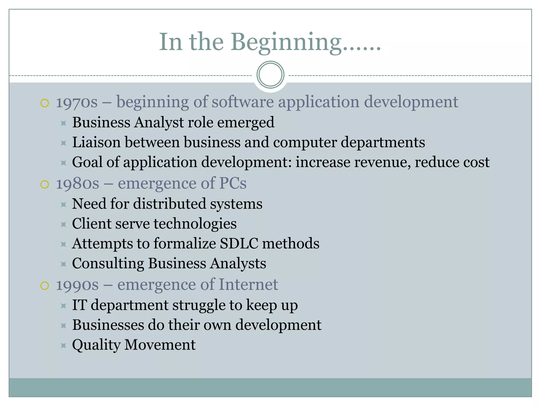 In the Beginning……

   1970s – beginning of software application development
     Business Analyst role emerged
     Liaison between business and computer departments
     Goal of application development: increase revenue, reduce cost
   1980s – emergence of PCs
     Need for distributed systems
     Client serve technologies
     Attempts to formalize SDLC methods
     Consulting Business Analysts
   1990s – emergence of Internet
     IT department struggle to keep up
     Businesses do their own development
     Quality Movement
 